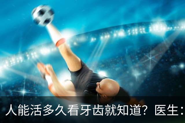 人能活多久看牙齿就知道？医生：寿命不长的人，牙齿会有这3特征